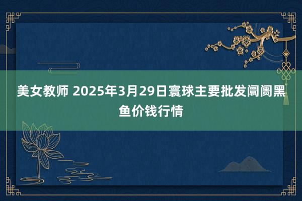 美女教师 2025年3月29日寰球主要批发阛阓黑鱼价钱行情
