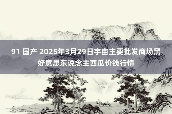 91 国产 2025年3月29日宇宙主要批发商场黑好意思东说念主西瓜价钱行情
