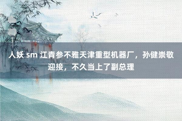 人妖 sm 江青参不雅天津重型机器厂，孙健崇敬迎接，不久当上了副总理