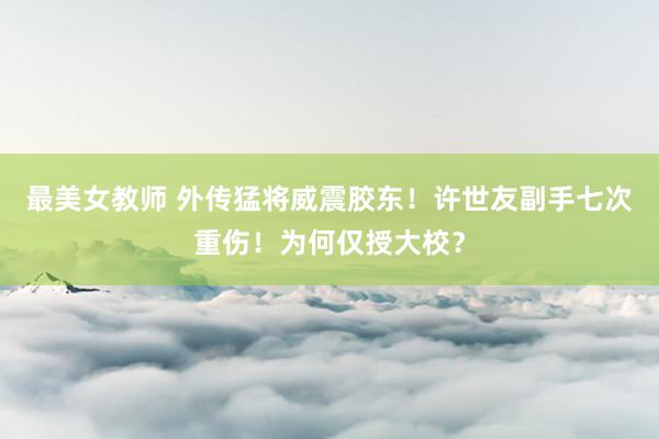 最美女教师 外传猛将威震胶东！许世友副手七次重伤！为何仅授大校？
