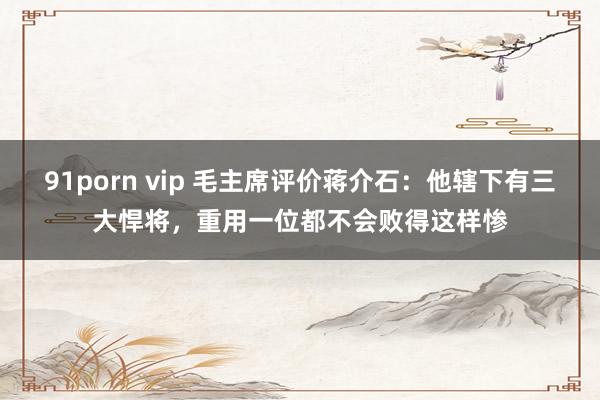 91porn vip 毛主席评价蒋介石：他辖下有三大悍将，重用一位都不会败得这样惨