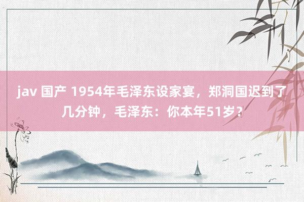 jav 国产 1954年毛泽东设家宴，郑洞国迟到了几分钟，毛泽东：你本年51岁？