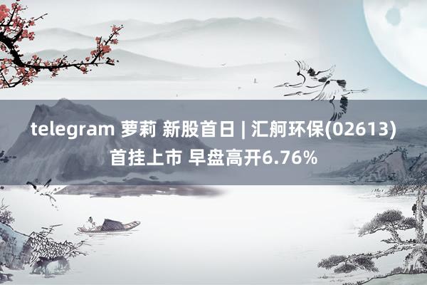 telegram 萝莉 新股首日 | 汇舸环保(02613)首挂上市 早盘高开6.76%