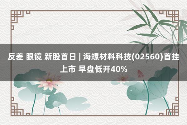 反差 眼镜 新股首日 | 海螺材料科技(02560)首挂上市 早盘低开40%