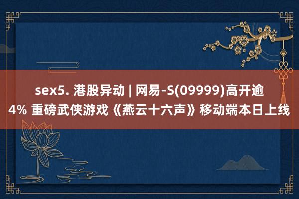 sex5. 港股异动 | 网易-S(09999)高开逾4% 重磅武侠游戏《燕云十六声》移动端本日上线