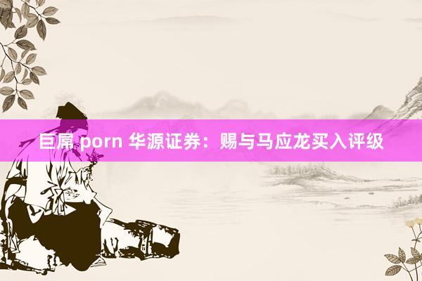 巨屌 porn 华源证券：赐与马应龙买入评级