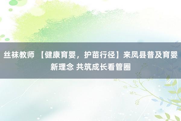 丝袜教师 【健康育婴，护苗行径】来凤县普及育婴新理念 共筑成长看管圈
