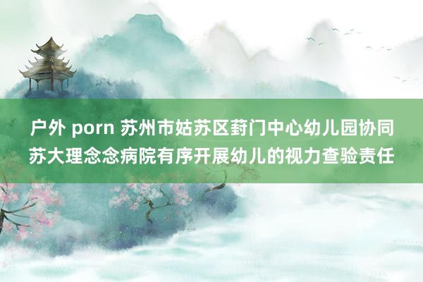户外 porn 苏州市姑苏区葑门中心幼儿园协同苏大理念念病院有序开展幼儿的视力查验责任