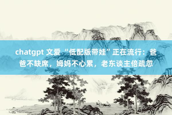 chatgpt 文爱 “低配版带娃”正在流行：爸爸不缺席，姆妈不心累，老东谈主倍疏忽