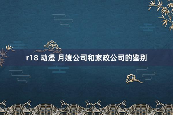 r18 动漫 月嫂公司和家政公司的鉴别