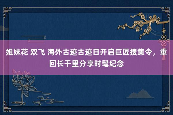 姐妹花 双飞 海外古迹古迹日开启巨匠搜集令，重回长干里分享时髦纪念