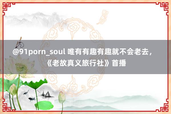 @91porn_soul 唯有有趣有趣就不会老去， 《老故真义旅行社》首播