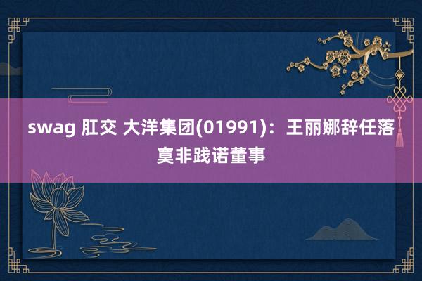 swag 肛交 大洋集团(01991)：王丽娜辞任落寞非践诺董事