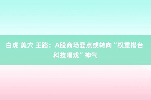 白虎 美穴 王路:A股商场要点或转向“权重搭台 科技唱戏”神气