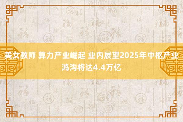 美女教师 算力产业崛起 业内展望2025年中枢产业鸿沟将达4.4万亿