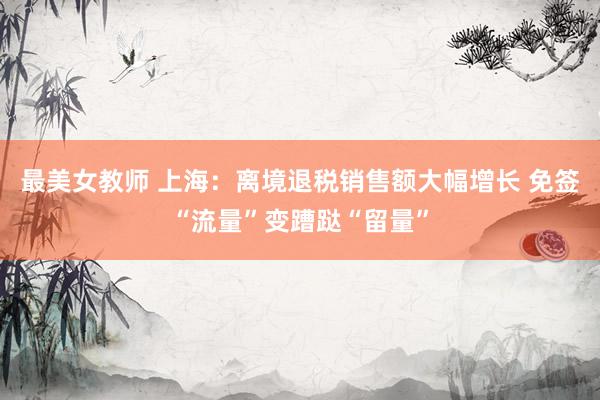 最美女教师 上海:离境退税销售额大幅增长 免签“流量”变蹧跶“留量”