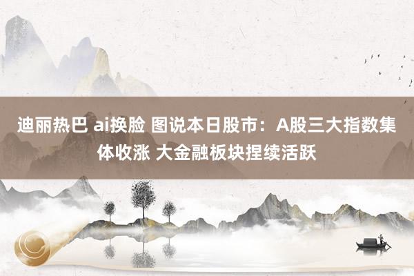 迪丽热巴 ai换脸 图说本日股市:A股三大指数集体收涨 大金融板块捏续活跃