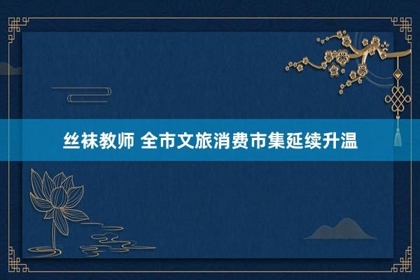丝袜教师 全市文旅消费市集延续升温