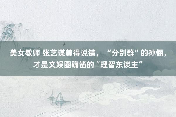 美女教师 张艺谋莫得说错， “分别群”的孙俪，才是文娱圈确凿的“理智东谈主”