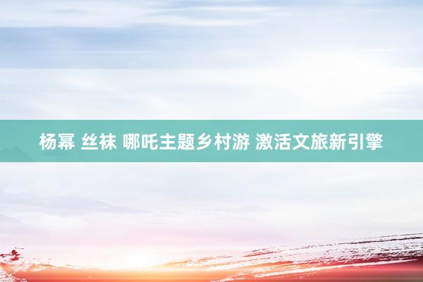 杨幂 丝袜 哪吒主题乡村游 激活文旅新引擎