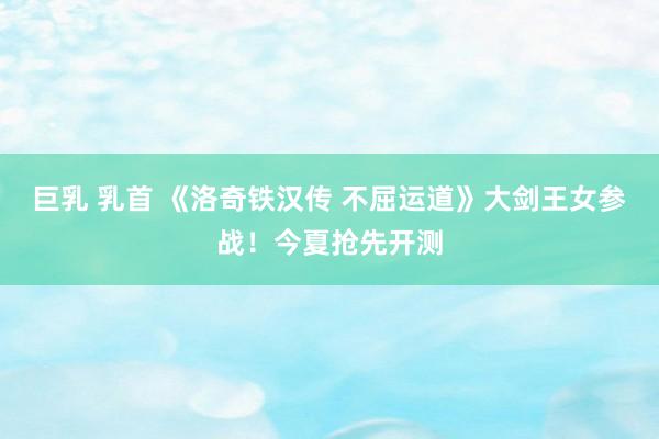 巨乳 乳首 《洛奇铁汉传 不屈运道》大剑王女参战！今夏抢先开测