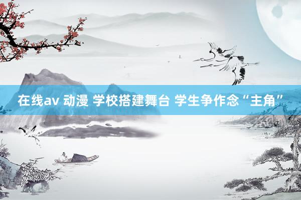 在线av 动漫 学校搭建舞台 学生争作念“主角”