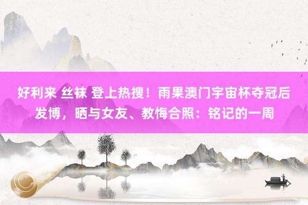 好利来 丝袜 登上热搜！雨果澳门宇宙杯夺冠后发博，晒与女友、教悔合照：铭记的一周