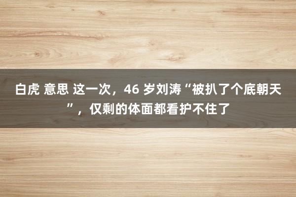白虎 意思 这一次，46 岁刘涛“被扒了个底朝天”，仅剩的体面都看护不住了