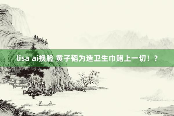 lisa ai换脸 黄子韬为造卫生巾赌上一切！？