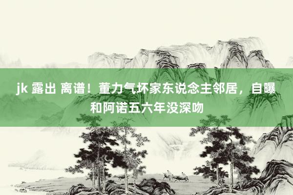 jk 露出 离谱！董力气坏家东说念主邻居，自曝和阿诺五六年没深吻