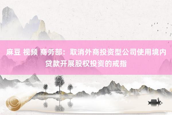 麻豆 视频 商务部：取消外商投资型公司使用境内贷款开展股权投资的戒指