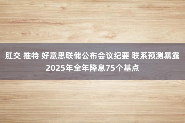 肛交 推特 好意思联储公布会议纪要 联系预测暴露2025年全年降息75个基点