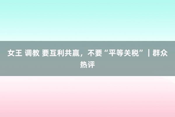 女王 调教 要互利共赢，不要“平等关税”｜群众热评