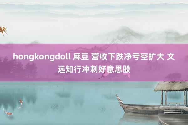 hongkongdoll 麻豆 营收下跌净亏空扩大 文远知行冲刺好意思股
