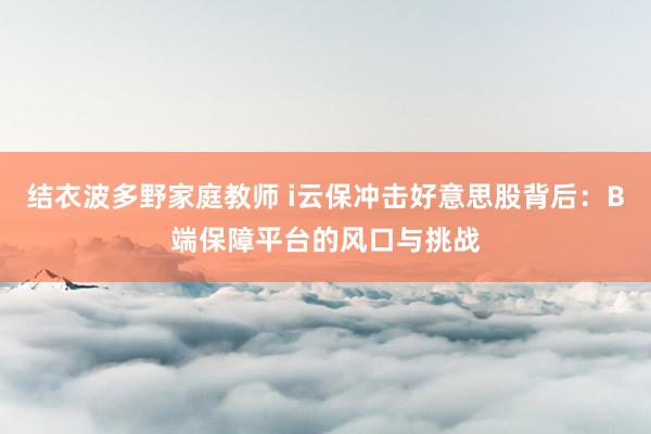 结衣波多野家庭教师 i云保冲击好意思股背后：B端保障平台的风口与挑战