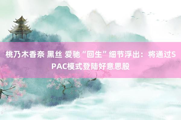 桃乃木香奈 黑丝 爱驰“回生”细节浮出：将通过SPAC模式登陆好意思股