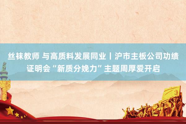 丝袜教师 与高质料发展同业丨沪市主板公司功绩证明会“新质分娩力”主题周厚爱开启