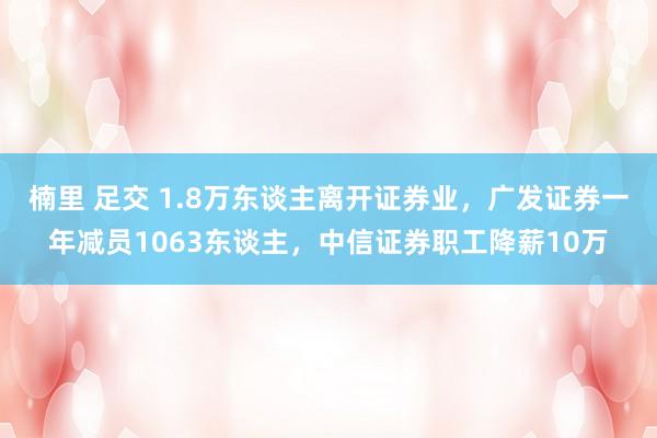 楠里 足交 1.8万东谈主离开证券业，广发证券一年减员1063东谈主，中信证券职工降薪10万