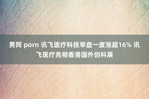 男同 porn 讯飞医疗科技早盘一度涨超16% 讯飞医疗亮相香港国外创科展