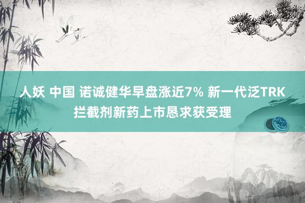 人妖 中国 诺诚健华早盘涨近7% 新一代泛TRK拦截剂新药上市恳求获受理