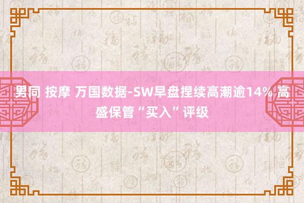 男同 按摩 万国数据-SW早盘捏续高潮逾14% 高盛保管“买入”评级