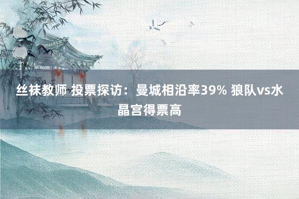 丝袜教师 投票探访：曼城相沿率39% 狼队vs水晶宫得票高