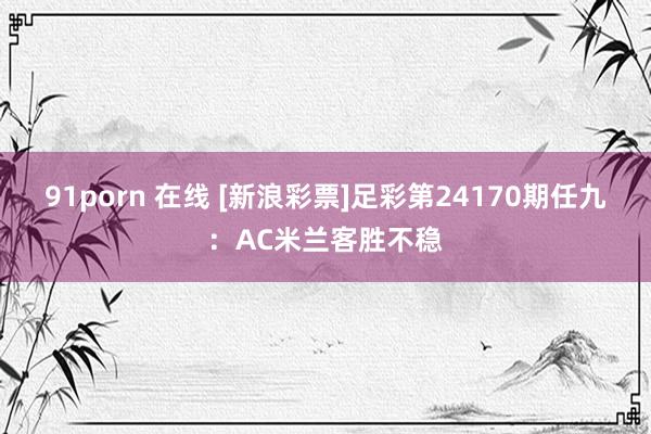 91porn 在线 [新浪彩票]足彩第24170期任九：AC米兰客胜不稳
