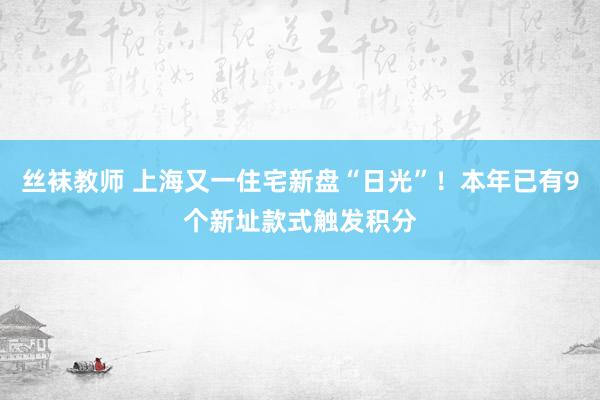 丝袜教师 上海又一住宅新盘“日光”！本年已有9个新址款式触发积分