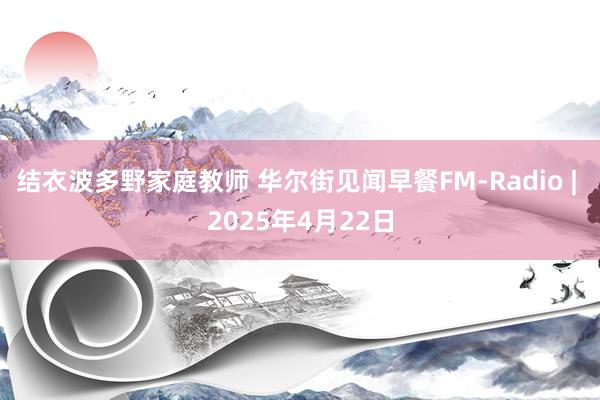 结衣波多野家庭教师 华尔街见闻早餐FM-Radio | 2025年4月22日