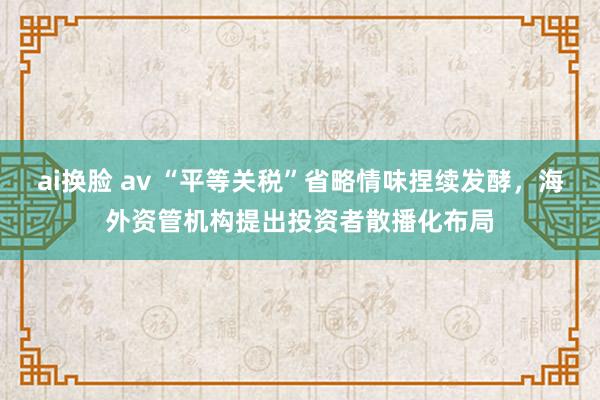 ai换脸 av “平等关税”省略情味捏续发酵，海外资管机构提出投资者散播化布局