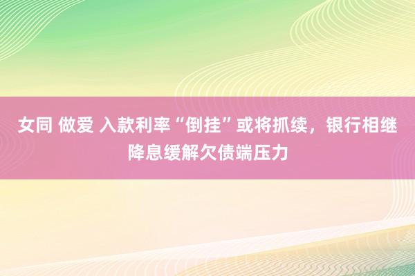 女同 做爱 入款利率“倒挂”或将抓续，银行相继降息缓解欠债端压力