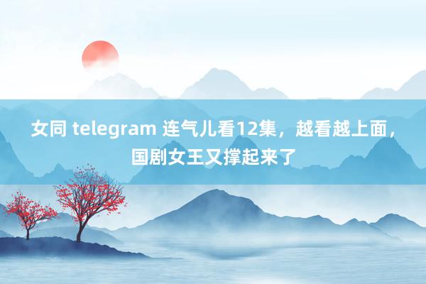 女同 telegram 连气儿看12集，越看越上面，国剧女王又撑起来了