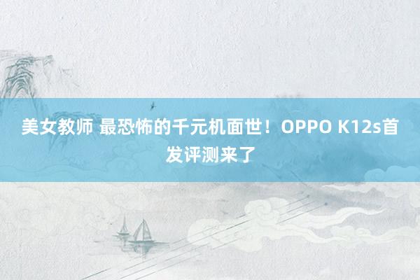 美女教师 最恐怖的千元机面世！OPPO K12s首发评测来了