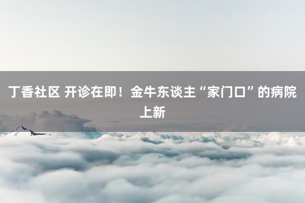 丁香社区 开诊在即！金牛东谈主“家门口”的病院上新